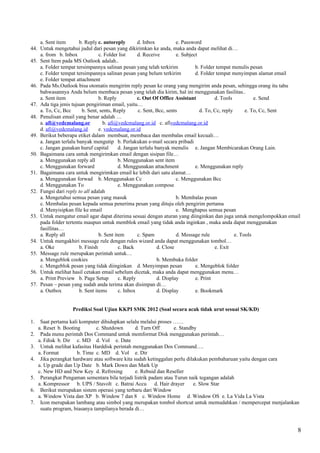 a. Sent item       b. Reply c. autoreply        d. Inbox           e. Password
44. Untuk mengetahui judul dari pesan yang dikirimkan ke anda, maka anda dapat melihat di…
    a. from b. Inbox             c. Folder list     d. Receive         e. Subject
45. Sent Item pada MS Outlook adalah..
    a. Folder tempat tersimpannya salinan pesan yang telah terkirim             b. Folder tempat menulis pesan
    c. Folder tempat tersimpannya salinan pesan yang belum terkirim             d. Folder tempat menyimpan alamat email
    e. Folder tempat attachment
46. Pada Ms.Outlook bisa otomatis mengirim reply pesan ke orang yang mengirim anda pesan, sehingga orang itu tahu
    bahwasannya Anda belum membaca pesan yang telah dia kirim, hal ini menggunakan fasilitas..
    a. Sent item                 b. Reply           c. Out Of Office Assistant           d. Tools           e. Send
47. Ada tiga jenis tujuan pengiriman email, yaitu…
    a. To, Cc, Bcc      b. Sent, sents, Reply       c. Sent, Bcc, sents           d. To, Cc, reply      e. To, Cc, Sent
48. Penulisan email yang benar adalah …
    a. afi@vedcmalang.or           b. afi@vedcmalang.or.id c. afivedcmalang.or.id
    d. afi@vedcmalang.id         e. vedcmalang.or.id
49. Berikut beberapa etiket dalam membuat, membaca dan membalas email kecuali…
    a. Jangan terlalu banyak mengutip b. Perlakukan e-mail secara pribadi
    c. Jangan gunakan huruf capital        d. Jangan terlalu banyak menulis e. Jangan Membicarakan Orang Lain.
50. Bagaimana cara untuk mengirimkan email dengan sisipan file…
    a. Menggunakan reply all               b. Menggunakan sent item
    c. Menggunakan forward                 d. Menggunakan attachment            e. Menggunakan reply
51. Bagaimana cara untuk mengirimkan email ke lebih dari satu alamat…
    a. Menggunakan forwad b. Menggunakan Cc                            c. Menggunakan Bcc
    d. Menggunakan To                      e. Menggunakan compose
52. Fungsi dari reply to all adalah
    a. Mengetahui semua pesan yang masuk                               b. Membalas pesan
    c. Membalas pesan kepada semua penerima pesan yang dituju oleh pengirim pertama
    d. Menyisipkan file ke email                                       e. Menghapus semua pesan
53. Untuk mengatur email agar dapat diterima sesuai dengan aturan yang diinginkan dan juga untuk mengelompokkan email
    pada folder tertentu maupun untuk memblok email yang tidak anda inginkan , maka anda dapat menggunakan
    fasillitas…
    a. Reply all                 b. Sent item       c. Spam            d. Message rule             e. Tools
54. Untuk mengakhiri message rule dengan rules wizard anda dapat menggunakan tombol…
    a. Oke             b. Finish           c. Back            d. Close                   e. Exit
55. Message rule merupakan perintah untuk…
    a. Mengeblok cookies                                      b. Membuka folder
    c. Mengeblok pesan yang tidak diinginkan d. Menyimpan pesan                 e. Mengeblok folder
56. Untuk melihat hasil cetakan email sebelum dicetak, maka anda dapat menggunakan menu…
    a. Print Preview b. Page Setup         c. Reply           d. Display        e. Print
57. Pesan – pesan yang sudah anda terima akan disimpan di…
    a. Outbox          b. Sent items       c. Inbox           d. Display        e. Bookmark


                   Prediksi Soal Ujian KKPI SMK 2012 (Soal secara acak tidak urut sesuai SK/KD)

1.    Saat pertama kali komputer dihidupkan selalu melalui proses ……
     a. Reset b. Booting       c. Shutdown        d. Turn Off      e. Standby
2.    Pada menu perintah Dos Command untuk memformat Disk menggunakan perintah…
     a. Fdisk b. Dir c. MD d. Vol e. Date
3.    Untuk melihat kafasitas Harddisk perintah menggunakan Dos Command….
     a. Format         b. Time c. MD d. Vol e. Dir
4.    Jika perangkat hardware atau software kita sudah ketinggalan perlu dilakukan pembaharuan yaitu dengan cara
     a. Up grade dan Up Date b. Mark Down dan Mark Up
     c. New HD and New Key d. Refresing           e. Rebuid dan Reseller
5.    Perangkat Pengaman sementara bila terjadi listrik padam atau Turun naik tegangan adalah
     a. Kompressor b. UPS / Stavolt c. Batrai Accu d. Hair drayer           e. Slow Star
6.    Berikut merupakan sistem operasi yang terbaru dari Window
     a. Window Vista dan XP b. Window 7 dan 8 c. Window Home d. Window OS e. La Vida La Vista
7.    Icon merupakan lambang atau simbol yang merupakan tombol shortcut untuk memudahkan / mempercepat menjalankan
      suatu program, biasanya tampilanya berada di…



                                                                                                                     8
 