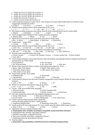 a. = IF(B2=80;”LULUS”;IF(B2=80;”GAGAL”))
   b. = IF(B2>80;”LULUS”;IF(B2>80;”GAGAL”))
   c. = IF(B2>60;”LULUS”;IF(B2<80;”GAGAL”))
   d. = IF(B2>60;”LULUS”;”GAGAL”))
   e. = IF(60;”LULUS”;IF(B2=80;”GAGAL”))
33. Untuk melakukan penguncian suatu colomn , baris maupun cell supaya tidak berubah pada saat membuat rumus
    menggunakan perintah atau simbol
   a. F2 atau $       b. F2 atau $         c. F4 atau $       d. F1 atau #        e. F4 atau #
34. Pilihlah yang merupakan simbol oprator matematika di Ms. Excel
   a. +,-,*, /,       b. +,-,#, /,         c. +,-,@, /, sqrt d. +,-,*, /, sqrt    e. +,-,^, /, s
35. Bila terjadi kesalahan pengetikan atau editing, perintah untuk mengembalikan ke posisi semula adalah
   a. Deleted         b. Backspace         c. Undo            d. Redo             e. Exit
36. Untuk menggabungkan beberapa kolom menjadi satu kolom dinamakan
   a. Rangeb. Drag               c. Merge            d. Cell            e. Block
37. Dalam Ms.Excel penulisan rumus yang benar selalu diawali dengan tanda
   a. Plus b. Minus              c. Sama dengan d. lebih besar          e. Lebih Kecil
38. Tanda berikut untuk simbol
   a. Average         b. Min               c. Max             d. Sum              e. Count
39. Berikut adalah nama file yang disimpan dalam program Ms. Excel
   a. Latih 1.doc     b. Latih 1.rtf       c. Latih 1.xls     d. Latih 1.ppt      e. Latih 1.xl
40. Dalam menggunakan fungsi IF biasanya kalimat terjemahannya mengartikan…
   a. Jika, dan       b. Jika, atau        c. Jika, maka      d. Atau, dan        e. Jika, Lebih besar
41. Perintah untuk mengubah simbol mata uang..
   a. Format, Symbol             b. Format, Cell, Number, Currency c. Format, Symbol, Rp d. Insert, Symbol
   e. View, Rp, $
42. Untuk mempresentasikan suatu produk biasanya salah satu program yang digunakan khusus mengelola presentasi di
    group program ms. Office adalah
   a. Excel presentasi                               b. Ms. Powerpoint
   c. Ms. Word presentasi                            d. Ms. Acces slide           e. Slide show
43. Berikut urutan yang benar dalam membuat suatu pragram data dengan ms. Acces….
   a. Query, Table, Form, Report                     b. Report, Table, Query, Form
   c. Form,Table, Report, Query                      d. Table, Query, Form, Report
   e. Table, Report, Form, Query
44. Fungsi Query pad Ms. Acces adalah
   a. Pembuatan data                                 b. Seleksi data
   c. Laporan Data                         d. Formulir data             e. Print data
45. Untuk bertukar informasi atau data antar komputer menggunakan sistem jaringan. Berikut ini nama-nama jaringan
    komputer…
   a. LAN b. WN                  c. RM               d. Demian          e. IP
46. Berikut ini merupakan nama domain yang ada di internet
   a. .doc b. .xls               c. .Com             d. .Ppt            e. .Mdb
47. Format – Slide layout adalah untuk mengubah…..
   a. Warna presentasi                               b. Format Tampilan Slide
   c. Gambar pada slide                              d. Bentuk Animasi            e. Otomatisasi
48. Jika ingin memberikan warna pada slide langkah pengoperasiannya yaitu
   a. Format, Slide Desain                 b. Slide desain, Slide Show
   c. Format, layout                       d. Insert, Background        e. View, Slide Sorter
49. Custom Animasi adalah perintah untuk memberikan…
   a. Efek gerak pada gambar dan teks b. Tombol perintah
   c. Pengaturan tampilan Slide                      d. Memasukan wrana slide            e. Otomatisasi
50. Untuk membuat file baru pada program Ms. Acces setelah nama file dibuat adalah dengan menekan….
   a. Open b. Save               c. Create           d. Close           e. Desain
51. Pengolahan informasi meliputi beberapa tahap ...
   a. Pengumpulan data, memilah, menyimpan, mengambil, mempresentasikan informasi
   b. Pengumpulan data, memilah, menyimpan informasi
   c. Memilah, menyimpan, mengambil informasi
   d. Menyusun, memilah, menyimpan, mengambil informasi
   e. Pengumpulan data dan penyimpanan informasi
52. Freeware adalah...
   a. paket-paket yang mengizinkan redistribusi data dan terlindungi undang-undang



                                                                                                                    10
 
