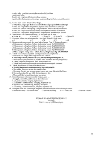 b. paket-paket yang tidak mengizinkan untuk redistribusi data
   c. paket data bebas
   d. paket data yang tidak dilindungi undang-uandang
   e. paket redistribusi dengan perlindungan undang-undang tapi bebas pemodifikasiannya

53. Lisensi Open Source dimaksudkan sebagai ...
   a. Paket data yang dapat diakses secara terbuka dengan pemodifikasian berijin
   b. Paket data yang terbatas dengan tidak dijinkan untuk dimodifikasi tanpa ijin
   c. Paket data software tertutup bagi kalangan tertentu dan tidak boleh dimodifikasi
   d. Paket data yang tidak dilindungi undang-undang karena terbuka secara bebas
   e. Paket data yang dijamin penggunaannya hanya terbatas pada kalangan tertentu
54. Masa berlaku Hak Cipta diatur dalam UU Haki pada bab III pasal ...
   a. 29 dan 30                  b. 28 dan 29       c. 30 dan 31    d. 28 dan 29      e. 28 dan 30
55. Ketentuan pidana atas pelanggaran hak cipta diatur dalam UU Haki pasal...
   a. 45                         b. 47              c. 72           d. 73             e. 62
56. Barangsiapa dengan sengaja dan tanpa hak melanggar Pasal 25 dipidana dengan ...
   a. Pidana penjara paling lama 5 tahun, denda paling banyak Rp 50.000.000,00
   b. Pidana penjara paling lama 1 tahun, denda paling banyak Rp 250.000.000,00
   c. Pidana penjara paling lama 3 tahun, denda paling banyak Rp 100.000.000,00
   d. Pidana penjara paling lama 4 tahun, denda paling banyak Rp 75.000.000,00
   e. Pidana penjara paling lama 2 tahun, denda paling banyak Rp 150.000.000,00
57. Teknik Session Hijacking adalah teknik pencurian data yang bersifat ...
   a. Pencurian data dengan bebas tanpa mesin atau software
   b. Pemasangan mesin pencuri data yang ditempatkan pada komputer PC
   c. Mesin pencuri yang ditempatkan pada PC untuk merekam aktivitas penggunanya
   d. Teknik yang dilakukan pencuri untuk memodifikasi data
   e. Teknik pengguna komputer untuk memberikan keamanan pada komputer
58. Teknik pengamanan file dapat dilakukan dengan ...
   a. Memberikan security dokumen dengan pasword pada file
   b. Menyeleksi file secara teratur dan mudah terbaca
   c. Menyusun file data agar tersusun secara teratur, agar cepat diketahui jika hilang
   d. Menyembunyikan file agar tidak diketahui pencuri data
   e. Membuat folder tersendiri dan teratur agar aman
59. Sistem keamanan informasi memiliki 4 tujuan, yaitu ....
   a. Canggih, kompatible, update terkini dan bukan copy
   b. Asli, confidentiality, integrity, legitimate use
   c. Availability, confidentiality, integrity, legitimate use
   d. legitimate use, confidentiality, Integrity, transparan
   e. Availability, tidak mudah macet, integrity, legitimate use
60. Perangkat lunak anti virus sebagai pengaman data dari serangan virus diantaranya adalah...
   a. Microsoft scanner b. Lasser scanner           c. Window Buffering      d. AVG dan Avira        e. Window Advance



                                        SELAMAT BELAJAR SEMOGA SUKSES !!!
                                                        copyright
                                            http://www.s-surya62.blogspot.com




                                                                                                                     11
 