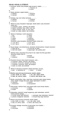 SOAL=SOAL LATIHAN
1. Komponen abiotik yang terdapat pada akuarium adalah...............
a. Ikan c. Tanaman air
b. Air d. Lumut
B
2. Hewan pemakan segala disebut...............
a. Herbivor c. Pengurai
b. Karnivor d. Omnivor
D
3. Kambing, sapi, dan kerbau termasuk...............
a. Herbivor c. Pengurai
b. Karnivor d. Omnivor
A
4. Berikut ini yang merupakan lingkungan abiotik dalam suatu ekosistem
antara lain...
a. tumbuhan, pupuk , kambing, dan bakteri
b. bakteri, tumbuhan hijau, kelinci, dan ikan
c. cahaya matahari, tanah, air, dan udara
d. tanah, air, udara, bakteri, dan tumbuhan
C
5. Berikut ini beberapa contoh ekosistem :
1. laut 5. Taman
2. rawa 6. sungai
3. sawah 7. akuarium
4. danau 8. bendungan
Ekosistem yang merupakan ekosistem buatan antara lain ...
a. 1,3,5, dan 7 c. 2,4,5, dan 7
b. 3,5,7, dan 8 d. 2,6,7, dan 8
B
6. Sesuai dengan cara terbentuknya, ekosistem dikelompokkan menjadi ekosistem
a. darat dan air c. air laut dan air tawar
b. alam dan buatan d. pegunungan dan padang pasir
B
7. Makhluk hidup yang biasa kita jumpai di laut, dapat kita lihat juga dalam
ekosistem buatan yaitu di ...
a. kolam b.tambak
c. akuarium d. bendungan
C
8. Ekosistem tersusun atas empat komponen, yaitu ...
a. tumbuhan, hewan, manusia, dan bakteri
b. produsen, konsumen, pengurai dan abiotik
c. tumbuhan, konsumen, biotik, dan pengurai
d. tanah, air, biotik, dan antibiotik
B
9. Berikut ini termasuk komponen abiotik ekosistem, kecuali...
a. petir b. kekeruhan air c. Jamur d. lumpur
C
10.Berikut yang termasuk komponen abiotik adalah ...
a. batu, tanah, air, udara c. air, ulat, udara, tanah
b. batu, air, semut, udara d. semut, ulat, kecoa, ular
A
11.Benalu yang berdaun hijau, yang hidup menempel pada cabang batang
pohon seperti mangga atau jeruk, dapat digolongkan ke dalam ...
a. heterotrof b. autotrof
c. fotoautotrof d. kemoautotrof
A
12.Sekumpulan makhluk hidup yang sejenis pada suatu tempat disebut ...
a. komunitas c. habitat
b. biosfer d. populasi
D
13.Keberadaan heterotrof sangat bergantung pada keberadaan autotrof,
karena autotrof sebagai ...
a. sumber energi bagi heterotrof c. pasangan bagi keberadaan heterotof
b. penentu keragaman heterotrof d. tempat hidup bagi heterotrof
A
14.Berikut yang termasuk komponen abiotik adalah ...
a. batu, tanah, air, udara c. air, ulat, udara, tanah
b. batu, air, semut, udara d. semut, ulat, kecoa, ular
A
15.Kumpulan berbagai ekosistem di permukaan bumi disebut ...
a. biosfer c. komonitas
b. komunitas d. ekosistem
A
 