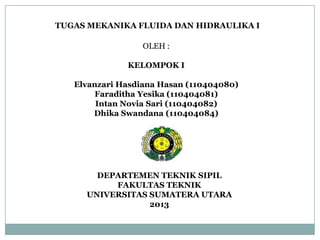 TUGAS MEKANIKA FLUIDA DAN HIDRAULIKA I
OLEH :
KELOMPOK I
Elvanzari Hasdiana Hasan (110404080)
Faraditha Yesika (110404081)
Intan Novia Sari (110404082)
Dhika Swandana (110404084)
DEPARTEMEN TEKNIK SIPIL
FAKULTAS TEKNIK
UNIVERSITAS SUMATERA UTARA
2013
 