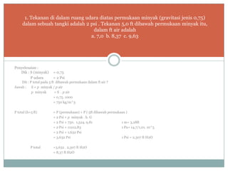 Penyelesaian :
Dik : S (minyak) = 0,75
P udara = 2 Psi
Dit : P total pada 5 ft dibawah permukaan dalam ft air ?
Jawab : S = p minyak / p air
p minyak = S . p air
= 0,75. 1000
= 750 kg/m^3
P total (h=5 ft) = P (permukaan) + P ( 5ft dibawah permukaan )
= 2 Psi + p minyak . h. G
= 2 Psi + 750. 1,524. 9,81 1 m= 3,28ft
= 2 Psi + 11212,83 1 Pa= 14,7/1,01. 10^5
= 2 Psi + 1,632 Psi
= 3,632 Psi 1 Psi = 2,307 ft H2O
P total =3,632 . 2,307 ft H2O
= 8,37 ft H2O
1. Tekanan di dalam ruang udara diatas permukaan minyak (gravitasi jenis 0,75)
dalam sebuah tangki adalah 2 psi . Tekanan 5,0 ft dibawah permukaan minyak itu,
dalam ft air adalah
a. 7,0 b. 8,37 c. 9,63
 