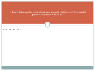7. Tangki dalam gambar berisi minyak yang kerapata relatifnya 0,75. Tentukanlah
pembacaan meteran A dalam Pa !
P E N Y E L E S A I A N :
 