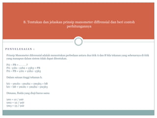 8. Tentukan dan jelaskan prinsip manometer diffrensial dan beri contoh
perhitungannya
P E N Y E L E S A I A N :
Prinsip Manometer diferensial adalah menentukan perbedaan antara dua titik A dan B bila tekanan yang sebenarnya di titik
yang manapun dalam sistem tidak dapat ditentukan.
PA – PB = . . . . . .?
PA - γ1h1 - γ2h2 + γ3h3 = PB
PA – PB = γ1h1 + γ2h2 - γ3h3
Dalam satuan tinggi tekanan h.
hA – γm1h1 - γm2h2 + γm3h3 = hB
hA – hB = γm1h1 + γm2h2 - γm3h3
Dimana, fluida yang diuji harus sama
γm1 = γ1 / γair
γm2 = γ2 / γair
γm3 = γ3 / γair
 