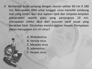 4. Berbentuk bulat panjang dengan ukuran sekitar 60 nm X 180
nm, Merupakan RNA untai tunggal, virus memiliki selubung
luar yang terdiri dari dua lapisan lipid dan tonjolan-tonjolan
glikoprotein seperti paku yang panjangnya 10 nm,
merupakan infeksi akut dari susunan saraf pusat yang
berakibat fatal. Ditularkan melalui gigitan hewan. Pernyataan
diatas merupakan ciri ciri virus?
A. Rhabdovirus
B. Variola virus
C. Measles virus
D. adenovirus
E. Herpes virus
 