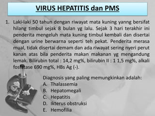VIRUS HEPATITIS dan PMS
1. Laki-laki 50 tahun dengan riwayat mata kuning yanng bersifat
hilang timbul sejak 8 bulan yg lalu. Sejak 3 hari terakhir ini
penderita mengeluh mata kuning timbul kembali dan disertai
dengan urine berwarna seperti teh pekat. Penderita merasa
mual, tidak disertai demam dan ada riwayat sering nyeri perut
kanan atas bila penderita makan makanan yg mengandung
lemak. Bilirubin total : 14,2 mg%, bilirubin II : 1 1,5 mg%, alkali
fosfatase 690 mg%, HBs Ag (-).
Diagnosis yang paling memungkinkan adalah:
A. Thalassemia
B. Hepatomegali
C. Hepatitis
D. Ikterus obstruksi
E. Hemofilia
 