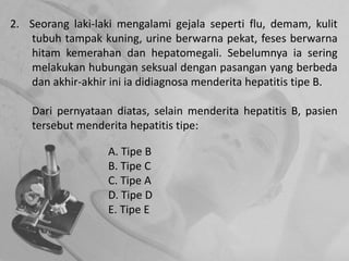 2. Seorang laki-laki mengalami gejala seperti flu, demam, kulit
tubuh tampak kuning, urine berwarna pekat, feses berwarna
hitam kemerahan dan hepatomegali. Sebelumnya ia sering
melakukan hubungan seksual dengan pasangan yang berbeda
dan akhir-akhir ini ia didiagnosa menderita hepatitis tipe B.
Dari pernyataan diatas, selain menderita hepatitis B, pasien
tersebut menderita hepatitis tipe:
A. Tipe B
B. Tipe C
C. Tipe A
D. Tipe D
E. Tipe E
 