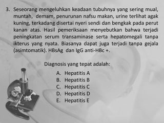 3. Seseorang mengeluhkan keadaan tubuhnya yang sering mual,
muntah, demam, penurunan nafsu makan, urine terlihat agak
kuning, terkadang disertai nyeri sendi dan bengkak pada perut
kanan atas. Hasil pemeriksaan menyebutkan bahwa terjadi
peningkatan serum transaminase serta hepatomegali tanpa
ikterus yang nyata. Biasanya dapat juga terjadi tanpa gejala
(asimtomatik). HBsAg dan IgG anti-HBc +.
Diagnosis yang tepat adalah:
A. Hepatitis A
B. Hepatitis B
C. Hepatitis C
D. Hepatitis D
E. Hepatitis E
 