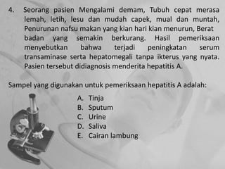 4. Seorang pasien Mengalami demam, Tubuh cepat merasa
lemah, letih, lesu dan mudah capek, mual dan muntah,
Penurunan nafsu makan yang kian hari kian menurun, Berat
badan yang semakin berkurang. Hasil pemeriksaan
menyebutkan bahwa terjadi peningkatan serum
transaminase serta hepatomegali tanpa ikterus yang nyata.
Pasien tersebut didiagnosis menderita hepatitis A.
Sampel yang digunakan untuk pemeriksaan hepatitis A adalah:
A. Tinja
B. Sputum
C. Urine
D. Saliva
E. Cairan lambung
 
