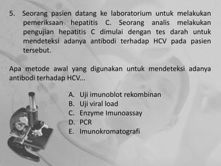 5. Seorang pasien datang ke laboratorium untuk melakukan
pemeriksaan hepatitis C. Seorang analis melakukan
pengujian hepatitis C dimulai dengan tes darah untuk
mendeteksi adanya antibodi terhadap HCV pada pasien
tersebut.
Apa metode awal yang digunakan untuk mendeteksi adanya
antibodi terhadap HCV...
A. Uji imunoblot rekombinan
B. Uji viral load
C. Enzyme Imunoassay
D. PCR
E. Imunokromatografi
 