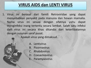 VIRUS AIDS dan LENTI VIRUS
1. Virus ini berasal dari famili Retroviridae yang dapat
menyebabkan penyakit pada manusia dan hewan mamalia.
Nama virus ini sesuai dengan sifatnya yaitu dapat
menginfeksi inang tertentu secara lambat. Salah satu infeksi
dari virus ini secara khas ditandai dari keterlibatannya
dengan susunan saraf pusat.
Apakah virus yang dimaksud..
A. Lentivirus
B. Picornavirus
C. Rhabdovirus
D. Coxsackievirus
E. Paramyxovirus
 