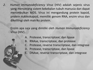 2. Human Immunodeficiency Virus (HIV) adalah sejenis virus
yang menyerang sistem kekebalan tubuh manusia dan dapat
menimbulkan AIDS. Virus ini mengandung protein kapsid,
protein nukleokapsid, memiliki genom RNA, enzim virus dan
dikelilingi oleh matriks protein.
Enzim apa saja yang dimiliki oleh Human Immunodeficiency
Virus (HIV)..
A. Protease, transcriptase, dan lipase
B. RNAse, transcriptase, dan protease
C. Protease, reverse transcriptase, dan integrase
D. Protease, transcriptase, dan lipase
E. DNAse, reverse transcriptase, dan integrase
 