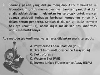 3. Seorang pasien yang diduga mengidap AIDS melakukan uji
laboratorium untuk memastikannya. Langkah yang dilakukan
analis adalah dengan melakukan tes serologik untuk mencari
adanya antibodi terhadap berbagai komponen virion HIV
dalam serum penderita. Setelah dilakukan uji ELISA ternyata
hasilnya reaktif (+), analis ingin melakukan tes konfirmasi
untuk memastikannya.
Apa metode tes konfirmasi yang harus dilakukan analis tersebut..
A. Polymerase Chain Reaction (PCR)
B. Direct Immunofluorescence Assay (DFA)
C. Elektroforesis
D. Western Blot (WB)
E. Enzyme Linked Fluorescence Assay (ELFA)
 