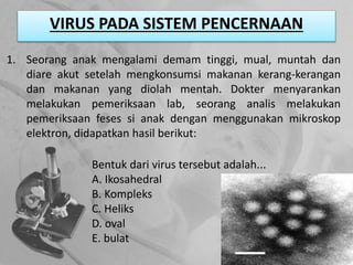 VIRUS PADA SISTEM PENCERNAAN
1. Seorang anak mengalami demam tinggi, mual, muntah dan
diare akut setelah mengkonsumsi makanan kerang-kerangan
dan makanan yang diolah mentah. Dokter menyarankan
melakukan pemeriksaan lab, seorang analis melakukan
pemeriksaan feses si anak dengan menggunakan mikroskop
elektron, didapatkan hasil berikut:
Bentuk dari virus tersebut adalah...
A. Ikosahedral
B. Kompleks
C. Heliks
D. oval
E. bulat
 