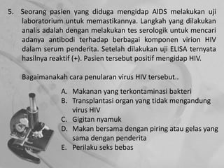 5. Seorang pasien yang diduga mengidap AIDS melakukan uji
laboratorium untuk memastikannya. Langkah yang dilakukan
analis adalah dengan melakukan tes serologik untuk mencari
adanya antibodi terhadap berbagai komponen virion HIV
dalam serum penderita. Setelah dilakukan uji ELISA ternyata
hasilnya reaktif (+). Pasien tersebut positif mengidap HIV.
Bagaimanakah cara penularan virus HIV tersebut..
A. Makanan yang terkontaminasi bakteri
B. Transplantasi organ yang tidak mengandung
virus HIV
C. Gigitan nyamuk
D. Makan bersama dengan piring atau gelas yang
sama dengan penderita
E. Perilaku seks bebas
 