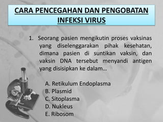 CARA PENCEGAHAN DAN PENGOBATAN
INFEKSI VIRUS
1. Seorang pasien mengikutin proses vaksinas
yang diselenggarakan pihak kesehatan,
dimana pasien di suntikan vaksin, dan
vaksin DNA tersebut menyandi antigen
yang disisipkan ke dalam…
A. Retikulum Endoplasma
B. Plasmid
C. Sitoplasma
D. Nukleus
E. Ribosom
 