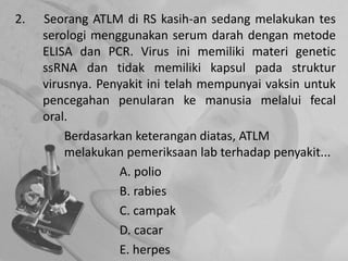 2. Seorang ATLM di RS kasih-an sedang melakukan tes
serologi menggunakan serum darah dengan metode
ELISA dan PCR. Virus ini memiliki materi genetic
ssRNA dan tidak memiliki kapsul pada struktur
virusnya. Penyakit ini telah mempunyai vaksin untuk
pencegahan penularan ke manusia melalui fecal
oral.
Berdasarkan keterangan diatas, ATLM
melakukan pemeriksaan lab terhadap penyakit...
A. polio
B. rabies
C. campak
D. cacar
E. herpes
 