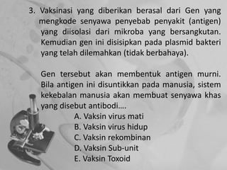3. Vaksinasi yang diberikan berasal dari Gen yang
mengkode senyawa penyebab penyakit (antigen)
yang diisolasi dari mikroba yang bersangkutan.
Kemudian gen ini disisipkan pada plasmid bakteri
yang telah dilemahkan (tidak berbahaya).
Gen tersebut akan membentuk antigen murni.
Bila antigen ini disuntikkan pada manusia, sistem
kekebalan manusia akan membuat senyawa khas
yang disebut antibodi….
A. Vaksin virus mati
B. Vaksin virus hidup
C. Vaksin rekombinan
D. Vaksin Sub-unit
E. Vaksin Toxoid
 