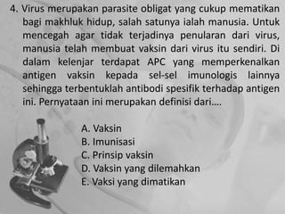 4. Virus merupakan parasite obligat yang cukup mematikan
bagi makhluk hidup, salah satunya ialah manusia. Untuk
mencegah agar tidak terjadinya penularan dari virus,
manusia telah membuat vaksin dari virus itu sendiri. Di
dalam kelenjar terdapat APC yang memperkenalkan
antigen vaksin kepada sel-sel imunologis lainnya
sehingga terbentuklah antibodi spesifik terhadap antigen
ini. Pernyataan ini merupakan definisi dari….
A. Vaksin
B. Imunisasi
C. Prinsip vaksin
D. Vaksin yang dilemahkan
E. Vaksi yang dimatikan
 