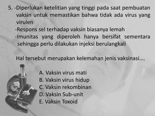 5. -Diperlukan ketelitian yang tinggi pada saat pembuatan
vaksin untuk memastikan bahwa tidak ada virus yang
virulen
-Respons sel terhadap vaksin biasanya lemah
-Imunitas yang diperoleh hanya bersifat sementara
sehingga perlu dilakukan injeksi berulangkali
Hal tersebut merupakan kelemahan jenis vaksinasi….
A. Vaksin virus mati
B. Vaksin virus hidup
C. Vaksin rekombinan
D. Vaksin Sub-unit
E. Vaksin Toxoid
 