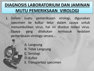 DIAGNOSIS LABORATORIUM DAN JAMINAN
MUTU PEMERIKSAAN VIROLOGI
1. Dalam suatu pemeriksaan virologi, digunakan
specimen ke kultur telur dalam upaya untuk
menumbuhkan virus, hal ini disebut isolasi virus.
Upaya yang dilakukan termasuk kedalam
pemeriksaan virology secara….
A. Langsung
B. Tidak Langsung
C. Serologi
D. Kultur
E. Transportasi specimen
 
