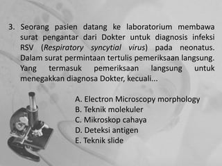 3. Seorang pasien datang ke laboratorium membawa
surat pengantar dari Dokter untuk diagnosis infeksi
RSV (Respiratory syncytial virus) pada neonatus.
Dalam surat permintaan tertulis pemeriksaan langsung.
Yang termasuk pemeriksaan langsung untuk
menegakkan diagnosa Dokter, kecuali...
A. Electron Microscopy morphology
B. Teknik molekuler
C. Mikroskop cahaya
D. Deteksi antigen
E. Teknik slide
 