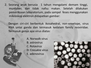 2. Seorang anak berusia 1 tahun mengalami demam tinggi,
muntaber, dan tidak nafsu makan. Setelah dilakukan
pemeriksaan laboratorium, pada sampel feses menggunakan
mikroskop elektron didapatkan gambar:
Dengan ciri-ciri berbentuk ikosahedral, non-envelope, virus
RNA untai ganda dan termasuk kedalam family reoviridae.
Termasuk genus apa virus diatas:
A. Norwalk virus
B. astrovirus
C. Rotavirus
D. Coxsakie virus
E. adenovirus
 