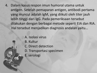 4. Dalam kasus respon imun humoral utama untuk
antigen. Setelah pemaparan antigen, antibodi pertama
yang muncul adalah IgM, yang diikuti oleh titer jauh
lebih tinggi dari IgG. Pada pemeriksaan tersebut
dilakukan dengan berbagai metode seperti EIA dan RIA.
Hal tersebut menjadikan diagnosis andalan yaitu…
A. Isolasi virus
B. Kultur
C. Direct detection
D. Transportasi specimen
E. serologi
 
