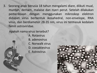 3. Seorang anak berusia 18 tahun mengalami diare, diikuti mual,
muntah, demam, malaise dan nyeri perut. Setelah dilakukan
pemeriksaan dengan menggunakan mikroskop elektron
didapati virus berbentuk ikosahedral, non-envelope, RNA
virus, dan berdiameter 28-35 nm, virus ini termasuk kedalam
famili astroviridae.
Apakah nama virus tersebut?
A. Rotavirus
B. adenovirus
C. Norwalk virus
D. coxsakievirus
E. Astrovirus
 