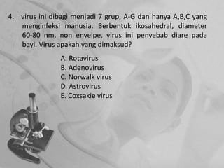 4. virus ini dibagi menjadi 7 grup, A-G dan hanya A,B,C yang
menginfeksi manusia. Berbentuk ikosahedral, diameter
60-80 nm, non envelpe, virus ini penyebab diare pada
bayi. Virus apakah yang dimaksud?
A. Rotavirus
B. Adenovirus
C. Norwalk virus
D. Astrovirus
E. Coxsakie virus
 