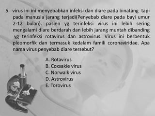 5. virus ini ini menyebabkan infeksi dan diare pada binatang tapi
pada manusia jarang terjadi(Penyebab diare pada bayi umur
2-12 bulan). pasien yg terinfeksi virus ini lebih sering
mengalami diare berdarah dan lebih jarang muntah dibanding
yg terinfeksi rotavirus dan astrovirus. Virus ini berbentuk
pleomorfik dan termasuk kedalam famili coronaviridae. Apa
nama virus penyebab diare tersebut?
A. Rotavirus
B. Coxsakie virus
C. Norwalk virus
D. Astrovirus
E. Torovirus
 