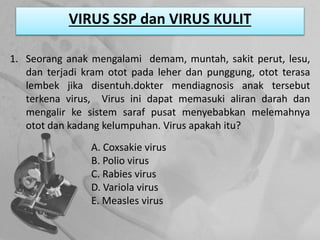 VIRUS SSP dan VIRUS KULIT
1. Seorang anak mengalami demam, muntah, sakit perut, lesu,
dan terjadi kram otot pada leher dan punggung, otot terasa
lembek jika disentuh.dokter mendiagnosis anak tersebut
terkena virus, Virus ini dapat memasuki aliran darah dan
mengalir ke sistem saraf pusat menyebabkan melemahnya
otot dan kadang kelumpuhan. Virus apakah itu?
A. Coxsakie virus
B. Polio virus
C. Rabies virus
D. Variola virus
E. Measles virus
 