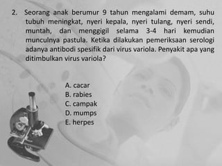 2. Seorang anak berumur 9 tahun mengalami demam, suhu
tubuh meningkat, nyeri kepala, nyeri tulang, nyeri sendi,
muntah, dan menggigil selama 3-4 hari kemudian
munculnya pastula. Ketika dilakukan pemeriksaan serologi
adanya antibodi spesifik dari virus variola. Penyakit apa yang
ditimbulkan virus variola?
A. cacar
B. rabies
C. campak
D. mumps
E. herpes
 