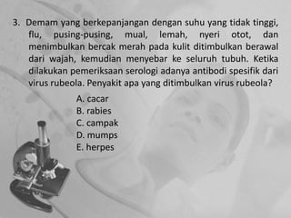 3. Demam yang berkepanjangan dengan suhu yang tidak tinggi,
flu, pusing-pusing, mual, lemah, nyeri otot, dan
menimbulkan bercak merah pada kulit ditimbulkan berawal
dari wajah, kemudian menyebar ke seluruh tubuh. Ketika
dilakukan pemeriksaan serologi adanya antibodi spesifik dari
virus rubeola. Penyakit apa yang ditimbulkan virus rubeola?
A. cacar
B. rabies
C. campak
D. mumps
E. herpes
 