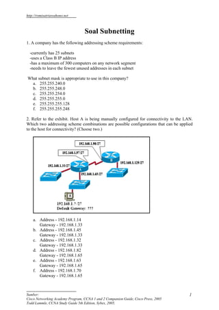 http://romisatriawahono.net



                                  Soal Subnetting
1. A company has the following addressing scheme requirements:

  -currently has 25 subnets
  -uses a Class B IP address
  -has a maximum of 300 computers on any network segment
  -needs to leave the fewest unused addresses in each subnet

What subnet mask is appropriate to use in this company?
  a. 255.255.240.0
  b. 255.255.248.0
  c. 255.255.254.0
  d. 255.255.255.0
  e. 255.255.255.128
  f. 255.255.255.248

2. Refer to the exhibit. Host A is being manually configured for connectivity to the LAN.
Which two addressing scheme combinations are possible configurations that can be applied
to the host for connectivity? (Choose two.)




    a. Address - 192.168.1.14
       Gateway - 192.168.1.33
    b. Address - 192.168.1.45
       Gateway - 192.168.1.33
    c. Address - 192.168.1.32
       Gateway - 192.168.1.33
    d. Address - 192.168.1.82
       Gateway - 192.168.1.65
    e. Address - 192.168.1.63
       Gateway - 192.168.1.65
    f. Address - 192.168.1.70
       Gateway - 192.168.1.65



Sumber:                                                                                1
Cisco Networking Academy Program, CCNA 1 and 2 Companion Guide, Cisco Press, 2005
Todd Lammle, CCNA Study Guide 5th Edition, Sybex, 2005.
 