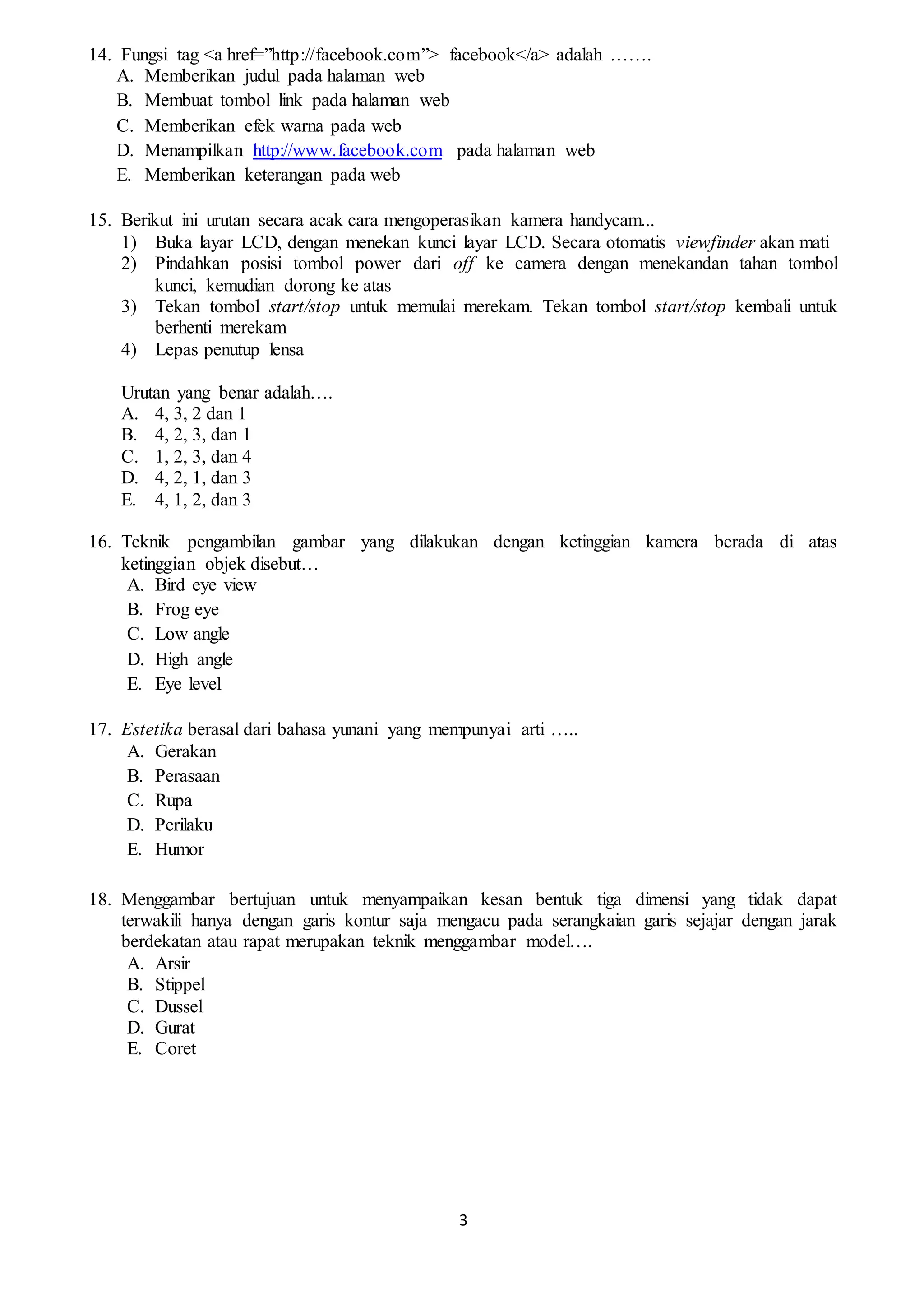 3
14. Fungsi tag <a href=”http://facebook.com”> facebook</a> adalah …….
A. Memberikan judul pada halaman web
B. Membuat tombol link pada halaman web
C. Memberikan efek warna pada web
D. Menampilkan http://www.facebook.com pada halaman web
E. Memberikan keterangan pada web
15. Berikut ini urutan secara acak cara mengoperasikan kamera handycam...
1) Buka layar LCD, dengan menekan kunci layar LCD. Secara otomatis viewfinder akan mati
2) Pindahkan posisi tombol power dari off ke camera dengan menekandan tahan tombol
kunci, kemudian dorong ke atas
3) Tekan tombol start/stop untuk memulai merekam. Tekan tombol start/stop kembali untuk
berhenti merekam
4) Lepas penutup lensa
Urutan yang benar adalah….
A. 4, 3, 2 dan 1
B. 4, 2, 3, dan 1
C. 1, 2, 3, dan 4
D. 4, 2, 1, dan 3
E. 4, 1, 2, dan 3
16. Teknik pengambilan gambar yang dilakukan dengan ketinggian kamera berada di atas
ketinggian objek disebut…
A. Bird eye view
B. Frog eye
C. Low angle
D. High angle
E. Eye level
17. Estetika berasal dari bahasa yunani yang mempunyai arti …..
A. Gerakan
B. Perasaan
C. Rupa
D. Perilaku
E. Humor
18. Menggambar bertujuan untuk menyampaikan kesan bentuk tiga dimensi yang tidak dapat
terwakili hanya dengan garis kontur saja mengacu pada serangkaian garis sejajar dengan jarak
berdekatan atau rapat merupakan teknik menggambar model….
A. Arsir
B. Stippel
C. Dussel
D. Gurat
E. Coret
 