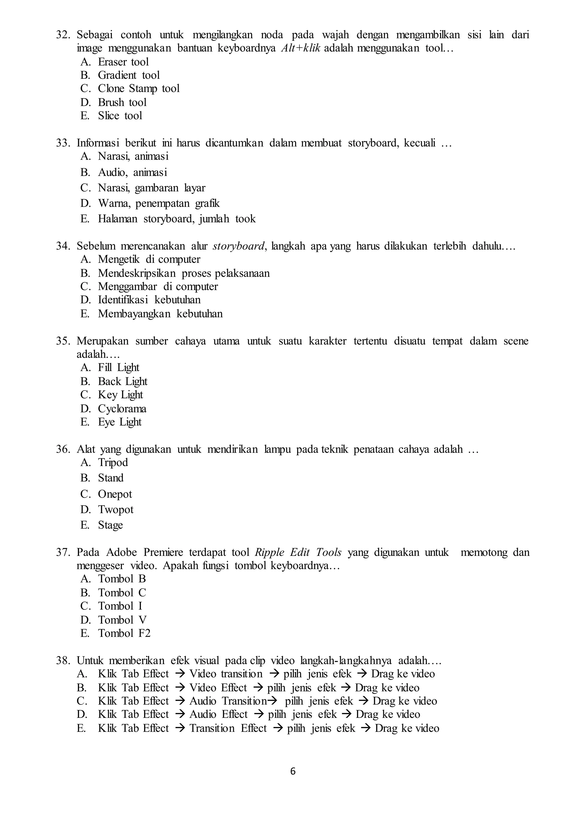 6
32. Sebagai contoh untuk mengilangkan noda pada wajah dengan mengambilkan sisi lain dari
image menggunakan bantuan keyboardnya Alt+klik adalah menggunakan tool…
A. Eraser tool
B. Gradient tool
C. Clone Stamp tool
D. Brush tool
E. Slice tool
33. Informasi berikut ini harus dicantumkan dalam membuat storyboard, kecuali …
A. Narasi, animasi
B. Audio, animasi
C. Narasi, gambaran layar
D. Warna, penempatan grafik
E. Halaman storyboard, jumlah took
34. Sebelum merencanakan alur storyboard, langkah apa yang harus dilakukan terlebih dahulu….
A. Mengetik di computer
B. Mendeskripsikan proses pelaksanaan
C. Menggambar di computer
D. Identifikasi kebutuhan
E. Membayangkan kebutuhan
35. Merupakan sumber cahaya utama untuk suatu karakter tertentu disuatu tempat dalam scene
adalah….
A. Fill Light
B. Back Light
C. Key Light
D. Cyclorama
E. Eye Light
36. Alat yang digunakan untuk mendirikan lampu pada teknik penataan cahaya adalah …
A. Tripod
B. Stand
C. Onepot
D. Twopot
E. Stage
37. Pada Adobe Premiere terdapat tool Ripple Edit Tools yang digunakan untuk memotong dan
menggeser video. Apakah fungsi tombol keyboardnya…
A. Tombol B
B. Tombol C
C. Tombol I
D. Tombol V
E. Tombol F2
38. Untuk memberikan efek visual pada clip video langkah-langkahnya adalah….
A. Klik Tab Effect  Video transition  pilih jenis efek  Drag ke video
B. Klik Tab Effect  Video Effect  pilih jenis efek  Drag ke video
C. Klik Tab Effect  Audio Transition pilih jenis efek  Drag ke video
D. Klik Tab Effect  Audio Effect  pilih jenis efek  Drag ke video
E. Klik Tab Effect  Transition Effect  pilih jenis efek  Drag ke video
 