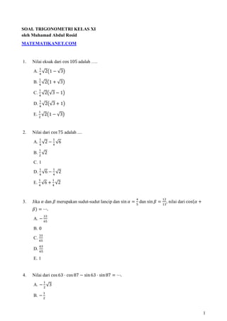 SOAL TRIGONOMETRI KELAS XI
oleh Muhamad Abdul Rosid
MATEMATIKANET.COM


1.   Nilai eksak dari cos 105 adalah ….
         ଵ
     A. ସ √2൫1 െ √3൯
        ଵ
     B. √2൫1 ൅ √3൯
       ସ
        ଵ
     C. ସ √2൫√3 െ 1൯
         ଵ
     D. ସ √2൫√3 ൅ 1൯
        ଵ
     E. ଶ √2൫1 െ √3൯


2.   Nilai dari cos 75 adalah ....
         ଵ         ଵ
     A. ସ √2 െ ସ √6
        ଵ
     B. ଶ √2

     C. 1
         ଵ         ଵ
     D. ସ √6 െ ସ √2
        ଵ          ଵ
     E. ସ √6 ൅ ସ √2


                                                            ସ             ଵଶ
3.   Jika ߙ dan ߚ merupakan sudut-sudut lancip dan sin ߙ ൌ ହ dan sin ߚ ൌ ଵଷ, nilai dari cosሺߙ ൅
     ߚሻ ൌ ‫.ڮ‬
              ଷଷ
     A. െ ଺ହ

     B. 0
        ଷଷ
     C. ଺ହ
         ଺ଷ
     D. ଺ହ

     E. 1


4.   Nilai dari cos 63 ‫ ڄ‬cos 87 െ sin 63 ‫ ڄ‬sin 87 ൌ ‫.ڮ‬
              ଵ
     A. െ ଶ √3
              ଵ
     B. െ ଶ


                                                                                                  1
 