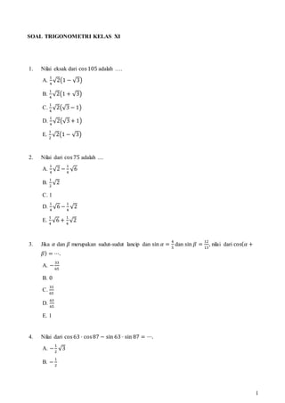 1
SOAL TRIGONOMETRI KELAS XI
1. Nilai eksak dari cos105 adalah ….
A.
1
4
√2(1 − √3)
B.
1
4
√2(1 + √3)
C.
1
4
√2(√3 − 1)
D.
1
4
√2(√3 + 1)
E.
1
2
√2(1 − √3)
2. Nilai dari cos75 adalah ....
A.
1
4
√2 −
1
4
√6
B.
1
2
√2
C. 1
D.
1
4
√6 −
1
4
√2
E.
1
4
√6 +
1
4
√2
3. Jika 𝛼 dan 𝛽 merupakan sudut-sudut lancip dan sin 𝛼 =
4
5
dan sin 𝛽 =
12
13
, nilai dari cos(𝛼 +
𝛽) = ⋯.
A. −
33
65
B. 0
C.
33
65
D.
63
65
E. 1
4. Nilai dari cos63 ⋅ cos87 − sin 63 ⋅ sin 87 = ⋯.
A. −
1
2
√3
B. −
1
2
 