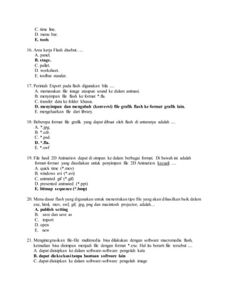 C. time line.
D. menu bar.
E. tools
16. Area kerja Flash disebut…..
A. panel.
B. stage.
C. pallet.
D. worksheet.
E. toolbar standar.
17. Perintah Export pada flash digunakan bila ....
A. memasukan file image ataupun sound ke dalam animasi.
B. menyimpan file flash ke format *.fla.
C. transfer data ke folder khusus.
D. menyimpan dan mengubah (konversi) file grafik flash ke format grafik lain.
E. mengeluarkan file dari library.
18. Beberapa format file grafik yang dapat dibuat oleh flash di antaranya adalah ....
A. *.jpg.
B. *.cdr.
C. *.psd.
D. *.fla.
E. *.swf
19. File hasil 2D Animation dapat di simpan ke dalam berbagai format. Di bawah ini adalah
format-format yang disediakan untuk penyimpan file 2D Animation kecuali ....
A. quick time (*.mov)
B. windows avi (*.avi)
C. animated gif (*.gif)
D. presented animated (*.ppt)
E. bitmap sequence (*.bmp)
20. Menu dasar flash yang digunakan untuk menentukan tipe file yang akan dihasilkan baik dalam
exe, html, mov, swf, gif, jpg, png dan macintosh projector, adalah…
A. publish setting
B. save dan save as
C. import
D. open
E. new
21. Mengintegrasikan file-file multimedia bisa dilakukan dengan software macromedia flash,
kemudian bisa disimpan menjadi file dengan format *.exe. Hal itu berarti file tersebut ....
A. dapat disisipkan ke dalam software-software pengolah kata
B. dapat dieksekusi tanpa bantuan software lain
C. dapat disisipkan ke dalam software-software pengolah image
 