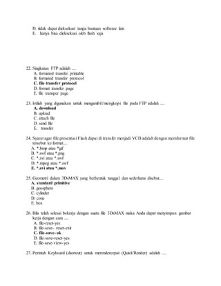D. tidak dapat dieksekusi tanpa bantuan software lain
E. hanya bisa dieksekusi oleh flash saja
22. Singkatan FTP adalah ....
A. formated transfer printable
B. formated transfer protocol
C. file transfer protocol
D. format transfer page
E. file transper page
23. Istilah yang digunakan untuk mengambil/mengkopi file pada FTP adalah ....
A. download
B. upload
C. attach file
D. send file
E. transfer
24. Syarat agar file presentasi Flash dapat di transfer menjadi VCD adalah dengan memformat file
tersebut ke format....
A. *.bmp atau *gif
B. *.swf atau *.png
C. *.avi atau *.swf
D. *.mpeg atau *.swf
E. *.avi atau *.mov
25. Geometri dalam 3DsMAX yang berbentuk tunggal dan sederhana disebut....
A. standard primitive
B. geosphere
C. cylinder
D. cone
E. box
26. Bila telah selesai bekerja dengan suatu file 3DsMAX maka Anda dapat menyimpan gambar
kerja dengan cara ....
A. file-reset-yes
B. file-save- reset-exit
C. file-save- ok
D. file-save-reset-yes
E. file-save-view-yes
27. Perintah Keyboard (shortcut) untuk merendercepat (Quick'Render) adalah ....
 