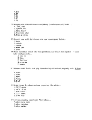 A. F10
B. F9
C. F8
D. F7
E. F6
28. Ikon yang tidak ada dalam bentuk dasar/primitip {standardprimitives) adalah ....
A. Torus, Tube
B. Cylinder, Box
C. Plane, Teapot
D. Geosphere, sphere
E. Core, geometry
29. Geometri yang terdiri dari beberapa torus yang bersambungan disebut....
A. torus
B. chamfer
C. capsule .
D. torus knot
E. hedra
30. Dalam menentukan apakah batas-batas permukaan pada silender akan digambar ? secara
halus atau tegas disebut....
A. Slice on
B. slides
C. slice from
D. segments
E. smooth
31. Dibawah adalah file-file audio yang dapat disunting oleh software penyunting audio, Kecuali
....
A. WAV
B. CDA
C. MP3
D. WMA
E. DAT
32. Default format file software-software penyunting video adalah ....
A. MPEG-MOV
B. MOV - WMV
C. WMA - JPEG
D. AVI- MPEG
E. WAV-MID
33. Software penyunting video buatan Adobe adalah ....
A. adobe movie maker
B. adobe photoshop
C. adobe audition
 