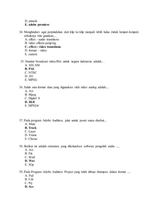 D. pinacle
E. adobe premiere
34. Menghindari agar perpindahan dari klip ke klip menjadi lebih halus (tidak lompat-lompat)
sebaiknya kita gunakan....
A. effect - audio transitions
B. video effects-jumping
C. effect - video transitions
D. format - video
E. custom
35. Standar broadcast video/film untuk negara indonesia adalah…
A. SECAM
B. PAL
C. NTSC
D. AV
E. MPEG
36. Salah satu format data yang digunakan oleh video analog adalah....
A. Avi
B. Mpeg
C. Digital 8
D. Hi-8
E. MPEG4
37. Pada program Adobe Audition, jalur untuk posisi suara disebut...
A. Mute
B. Track
C. Layer
D. Frame
E. Chorus
38. Berikut ini adalah extension yang dikeluarkan software pengolah audio .....
A. Avi
B. Fla
C. Wmf
D. Wav
E. 3Gp
39. Pada Program Adobe Audition Project yang telah dibuat disimpan dalam format ....
A. Psd
B. Cdr
C. Prj
D. Ses
 