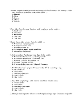 7. Gambar yang kita lihat dilayar monitor sebenarnya terdiri darikumpulan titik warna yagdisebut
pixel. Sedangkan jumlah pixel perinch biasa disebut ....
A. Resolusi
B. Bitmap
C. Contrast
D. CMYK
E. Intensitas
8. Tool dalam Photoshop yang digunakan untuk menghapus gambar adalah …
A. Pencil Tool
B. Brush Tool
C. Eraser Tool
D. Crop Tool
E. Paint Tool
9. Fungsi Stroke dalam software Photoshop adalah ….
A. Menampikan bayangan gambar
B. Menampilkan warna dasar
C. Menampilkan efek 2D
D. Menampikan border warna pada layer
E. Menampilkan background
10. Software aplikasi Web Designer yang dapat dipakai adalah :
A. Macromedia Dreamweaver, Adobe Image Ready
B. Macromedia Dreamweaver, Adobe After Effect
C. Microsoft Frontpage, Macromedia Flsh
D. Microsoft Frontpage, MySQL
E. Macromedia Dreamweaver, Microsoft Frontpage,
11. Mendefinisikan kepala program dalam sebuah file HTML adalah fungsi tag...
A. <head><head/>
B. <text></text>
C. <marquee></marquee>
D. <body></body>
E. <title></title>
12. Tag HTML yang berfungsi untuk memberi efek tulisan berjalan adalah
A. <head><head/>
B. <text></text>
C. <marquee></marquee>
D. <body></body>
E. <title></title>
13. Jika ingin menyimpan file dalam software Notepad, sehingga dapat dibaca atau menjadi file
 