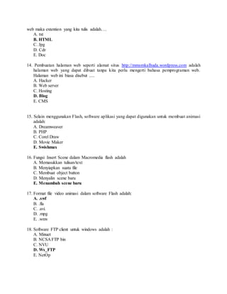 web maka extention yang kita tulis adalah….
A. txt
B. HTML
C. Jpg
D. Cdr
E. Doc
14. Pembuatan halaman web seperti alamat situs http://mmsmkalhuda.wordpress.com adalah
halaman web yang dapat dibuat tanpa kita perlu mengerti bahasa pemprograman web.
Halaman web ini biasa disebut .....
A. Hacker
B. Web server
C. Hosting
D. Blog
E. CMS
15. Selain menggunakan Flash, software aplikasi yang dapat digunakan untuk membuat animasi
adalah:
A. Dreamweaver
B. PHP
C. Corel Draw
D. Movie Maker
E. Swishmax
16. Fungsi Insert Scene dalam Macromedia flash adalah
A. Memasukkan tulisan/text
B. Menyiapkan suatu file
C. Membuat object button
D. Menyalin scene baru
E. Menambah scene baru
17. Format file video animasi dalam software Flash adalah:
A. .swf
B. .fla
C. .avi.
D. .mpg
E. .wmv
18. Software FTP client untuk windows adalah :
A. Minuet
B. NCSA FTP bin
C. NVU
D. Ws_FTP
E. NetOp
 