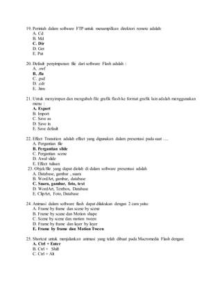 19. Perintah dalam software FTP untuk menampilkan direktori remote adalah:
A. Cd
B. Md
C. Dir
D. Get
E. Put
20. Default penyimpanan file dari software Flash adalah :
A. .swf
B. .fla
C. .psd
D. .cdr
E. .htm
21. Untuk menyimpan dan mengubah file grafik flash ke format grafik lain adalah menggunakan
menu :
A. Export
B. Import
C. Save as
D. Save in
E. Save default
22. Effect Transition adalah effect yang digunakan dalam presentasi pada saat ….
A. Pergantian file
B. Pergantian slide
C. Pergantian scene
D. Awal slide
E. Effect tulisan
23. Objek/file yang dapat diolah di dalam software presentasi adalah
A. Database, gambar , suara
B. WordArt, gambar, database
C. Suara, gambar, foto, text
D. WordArt, Textbox, Database
E. ClipArt, Foto, Database
24. Animasi dalam software flash dapat dilakukan dengan 2 cara yaitu:
A. Frame by frame dan scene by scene
B. Frame by scane dan Motion shape
C. Scene by scene dan motion tween
D. Frame by frame dan layer by layer
E. Frame by frame dan Motion Tween
25. Shortcut untuk menjalankan animasi yang telah dibuat pada Macromedia Flash dengan:
A. Ctrl + Enter
B. Ctrl + Shift
C. Ctrl + Alt
 