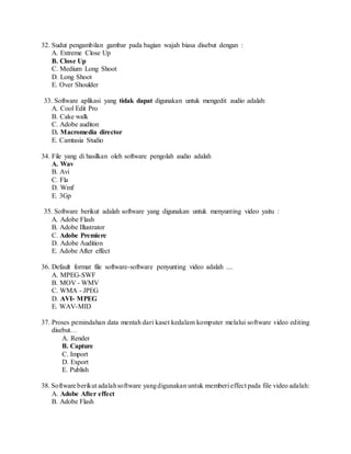32. Sudut pengambilan gambar pada bagian wajah biasa disebut dengan :
A. Extreme Close Up
B. Close Up
C. Medium Long Shoot
D. Long Shoot
E. Over Shoulder
33. Software aplikasi yang tidak dapat digunakan untuk mengedit audio adalah:
A. Cool Edit Pro
B. Cake walk
C. Adobe auditon
D. Macromedia director
E. Camtasia Studio
34. File yang di hasilkan oleh software pengolah audio adalah
A. Wav
B. Avi
C. Fla
D. Wmf
E. 3Gp
35. Software berikut adalah software yang digunakan untuk menyunting video yaitu :
A. Adobe Flash
B. Adobe Illustrator
C. Adobe Premiere
D. Adobe Audition
E. Adobe After effect
36. Default format file software-software penyunting video adalah ....
A. MPEG-SWF
B. MOV - WMV
C. WMA - JPEG
D. AVI- MPEG
E. WAV-MID
37. Proses pemindahan data mentah dari kaset kedalam komputer melalui software video editing
disebut…
A. Render
B. Capture
C. Import
D. Export
E. Publish
38. Software berikut adalahsoftware yangdigunakan untuk memberi effect pada file video adalah:
A. Adobe After effect
B. Adobe Flash
 