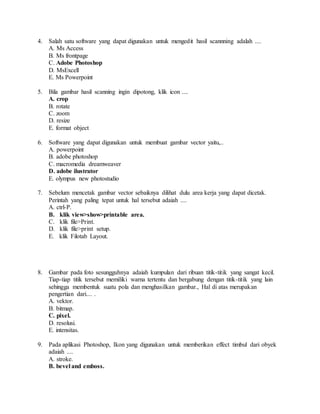 4. Salah satu software yang dapat digunakan untuk mengedit hasil scannning adalah ....
A. Ms Access
B. Ms frontpage
C. Adobe Photoshop
D. MsExcell
E. Ms Powerpoint
5. Bila gambar hasil scanning ingin dipotong, klik icon ....
A. crop
B. rotate
C. zoom
D. resize
E. format object
6. Software yang dapat digunakan untuk membuat gambar vector yaitu,..
A. powerpoint
B. adobe photoshop
C. macromedia dreamweaver
D. adobe ilustrator
E. olympus new photostudio
7. Sebelum mencetak gambar vector sebaiknya dilihat dulu area kerja yang dapat dicetak.
Perintah yang paling tepat untuk hal tersebut adaiah ....
A. ctrl-P.
B. klik view>show>printable area.
C. klik file>Print.
D. klik file>print setup.
E. klik Filotab Layout.
8. Gambar pada foto sesungguhnya adaiah kumpulan dari ribuan titik-titik yang sangat kecil.
Tiap-tiap titik tersebut memiliki warna tertentu dan bergabung dengan titik-titik yang lain
sehingga membentuk suatu pola dan menghasilkan gambar., Hal di atas merupakan
pengertian dari.... .
A. vektor.
B. bitmap.
C. pixel.
D. resolusi.
E. intensitas.
9. Pada aplikasi Photoshop, Ikon yang digunakan untuk memberikan effect timbul dari obyek
adaiah ....
A. stroke.
B. bevel and emboss.
 
