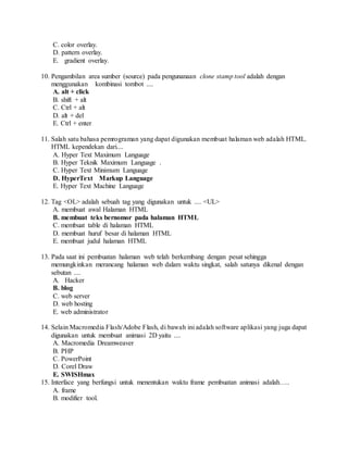 C. color overlay.
D. pattern overlay.
E. gradient overlay.
10. Pengambilan area sumber (source) pada pengunanaan clone stamp tool adalah dengan
menggunakan kombinasi tombot ....
A. alt + click
B. shift + alt
C. Ctrl + alt
D. alt + del
E. Ctrl + enter
11. Salah satu bahasa pemrograman yang dapat digunakan membuat halaman web adalah HTML.
HTML kependekan dari....
A. Hyper Text Maximum Language
B. Hyper Teknik Maximum Language .
C. Hyper Text Minimum Language
D. HyperText Markup Language
E. Hyper Text Machine Language
12. Tag <OL> adalah sebuah tag yang digunakan untuk .... <UL>
A. membuat awal Halaman HTML
B. membuat teks bernomor pada halaman HTML
C. membuat table di halaman HTML
D. membuat huruf besar di halaman HTML
E. membuat judul halaman HTML
13. Pada saat ini pembuatan halaman web telah berkembang dengan pesat sehingga
memungkinkan merancang halaman web dalam waktu singkat, salah satunya dikenal dengan
sebutan ....
A. Hacker
B. blog
C. web server
D. web hosting
E. web administrator
14. Selain Macromedia Flash/Adobe Flash, di bawah ini adalah software aplikasi yang juga dapat
digunakan untuk membuat animasi 2D yaitu ....
A. Macromedia Dreamweaver
B. PHP
C. PowerPoint
D. Corel Draw
E. SWISHmax
15. Interface yang berfungsi untuk menentukan waktu frame pembuatan animasi adalah…..
A. frame
B. modifier tool.
 