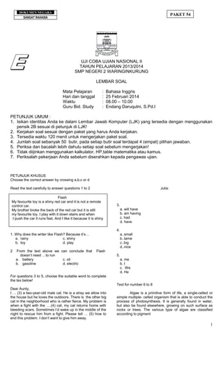 SANGAT RAHASIA
PAKET 54
SANGAT RAHASIA
DOKUMEN NEGARA
UJI COBA UJIAN NASIONAL II
TAHUN PELAJARAN 2013/2014
SMP NEGERI 2 WARINGINKURUNG
LEMBAR SOAL
Mata Pelajaran : Bahasa Inggris
Hari dan tanggal : 25 Februari 2014
Waktu : 08.00 – 10.00
Guru Bid. Study : Endang Daruqutni, S.Pd.I
PETUNJUK UMUM :
1. Isikan identitas Anda ke dalam Lembar Jawab Komputer (LJK) yang tersedia dengan menggunakan
pensik 2B sesuai di petunjuk di LJK!
2. Kerjakan soal sesuai dengan paket yang harus Anda kerjakan.
3. Tersedia waktu 120 menit untuk mengerjakan paket soal.
4. Jumlah soal sebanyak 50 butir, pada setiap butir soal terdapat 4 (empat) pilihan jawaban.
5. Periksa dan bacalah lebih dahulu setiap soal sebelum mengerjakan!
6. Tidak diijinkan menggunakan kalkulator, HP,table matematika atau kamus.
7. Periksalah pekerjaan Anda sebelum diserahkan kepada pengawas ujian.
PETUNJUK KHUSUS
Choose the correct answer by crossing a,b,c or d
Read the text carefully to answer questions 1 to 2
1. Why does the writer like Flash? Because it’s…
a. rainy c. shiny
b. toy d. play
2 From the text above we can conclude that Flash
doesn’t need …to run
a. battery c. oil
b. gasoline d. electric
For questions 3 to 5, choose the suitable word to complete
the tex below!
Dear Aunty,
I … (3) a two-year-old male cat. He is a stray we allow into
the house but he loves the outdoors. There is the other big
cat in the neighborhood who is rather fierce. My problem is
when a fight with the ….(4) cat, my cat returns home with
bleeding scars. Sometimes I‘d wake up in the middle of the
night to rescue him from a fight. Please tell … (5) how to
end this problem. I don’t want to give him away.
Julia:
3.
a. will have
b. am having
c. had
d. have
4.
a..small
b..tame
c..big
d..nice
5.
a. me
b. I
c. We
d. He
Text for number 6 to 8
Algae is a primitive form of life, a single-celled or
simple multiple- celled organism that is able to conduct the
process of photosynthesis. It is generally found in water,
but also be found elsewhere, growing on such surface as
rocks or trees. The various type of algae are classified
according to pigment
1
Flash
My favourite toy is a shiny red car and it is not a remote
control car.
My brother broke the back of the red car but it is still
my favourite toy. I play with it down stairs and when
I push the car it runs fast. And I like it because it is shiny
 